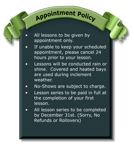 •	All lessons to be given by appointment only. •	If unable to keep your scheduled appointment, please cancel 24 hours prior to your lesson. •	Lessons will be conducted rain or shine.  Covered and heated bays are used during inclement weather. •	No-Shows are subject to charge. •	Lesson series to be paid in full at the completion of your first lesson. •	All lesson series to be completed by December 31st. (Sorry, No Refunds or Rollovers) Appointment Policy