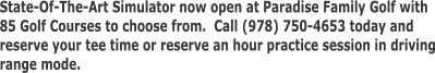 State-Of-The-Art Simulator now open at Paradise Family Golf with  85 Golf Courses to choose from.  Call (978) 750-4653 today and  reserve your tee time or reserve an hour practice session in driving range mode.