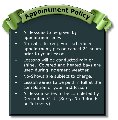 •	All lessons to be given by appointment only. •	If unable to keep your scheduled appointment, please cancel 24 hours prior to your lesson. •	Lessons will be conducted rain or shine.  Covered and heated bays are used during inclement weather. •	No-Shows are subject to charge. •	Lesson series to be paid in full at the completion of your first lesson. •	All lesson series to be completed by December 31st. (Sorry, No Refunds or Rollovers) Appointment Policy