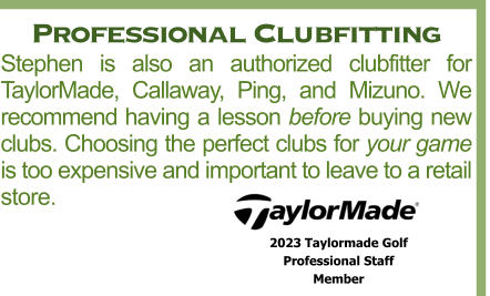 Professional Clubfitting Stephen is also an authorized clubfitter for TaylorMade, Callaway, Ping, and Mizuno. We recommend having a lesson before buying new clubs. Choosing the perfect clubs for your game is too expensive and important to leave to a retail store. 2023 Taylormade Golf  Professional Staff  Member