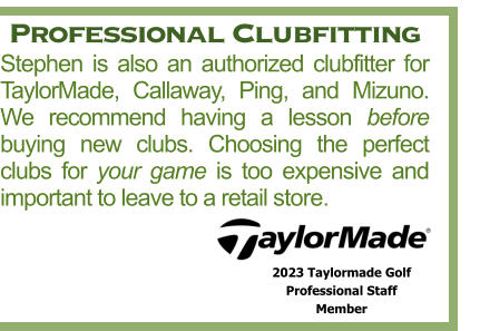 Professional Clubfitting Stephen is also an authorized clubfitter for TaylorMade, Callaway, Ping, and Mizuno. We recommend having a lesson before buying new clubs. Choosing the perfect clubs for your game is too expensive and important to leave to a retail store. 2023 Taylormade Golf  Professional Staff  Member