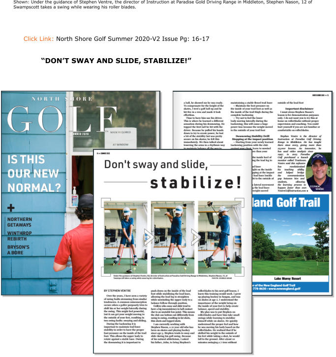 Click Link: North Shore Golf Summer 2020-V2 Issue Pg: 16-17   Shown: Under the guidance of Stephen Ventre, the director of Instruction at Paradise Gold Driving Range in Middleton, Stephen Nason, 12 of Swampscott takes a swing while wearing his roller blades. “DON’T SWAY AND SLIDE, STABILIZE!”