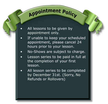•	All lessons to be given by appointment only. •	If unable to keep your scheduled appointment, please cancel 24 hours prior to your lesson. •	No-Shows are subject to charge. •	Lesson series to be paid in full at the completion of your first lesson. •	All lesson series to be completed by December 31st. (Sorry, No Refunds or Rollovers) Appointment Policy