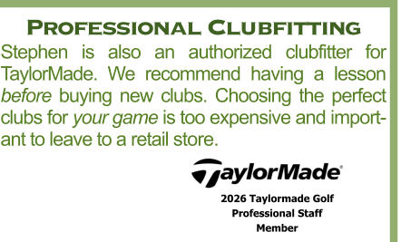 Professional Clubfitting Stephen is also an authorized clubfitter for TaylorMade. We recommend having a lesson before buying new clubs. Choosing the perfect clubs for your game is too expensive and important to leave to a retail store. 2026 Taylormade Golf  Professional Staff  Member