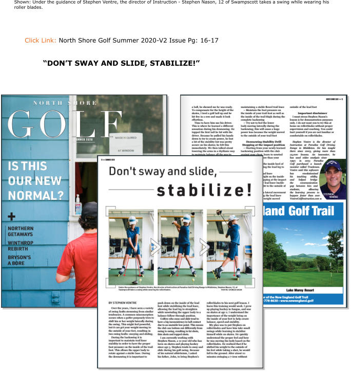 Click Link: North Shore Golf Summer 2020-V2 Issue Pg: 16-17   Shown: Under the guidance of Stephen Ventre, the director of Instruction - Stephen Nason, 12 of Swampscott takes a swing while wearing his roller blades. “DON’T SWAY AND SLIDE, STABILIZE!”