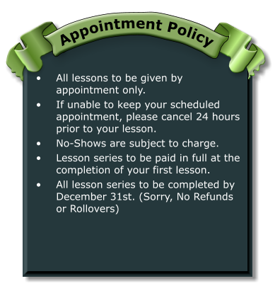 •	All lessons to be given by appointment only. •	If unable to keep your scheduled appointment, please cancel 24 hours prior to your lesson. •	No-Shows are subject to charge. •	Lesson series to be paid in full at the completion of your first lesson. •	All lesson series to be completed by December 31st. (Sorry, No Refunds or Rollovers) Appointment Policy