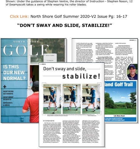 Click Link: North Shore Golf Summer 2020-V2 Issue Pg: 16-17   Shown: Under the guidance of Stephen Ventre, the director of Instruction - Stephen Nason, 12 of Swampscott takes a swing while wearing his roller blades. “DON’T SWAY AND SLIDE, STABILIZE!”
